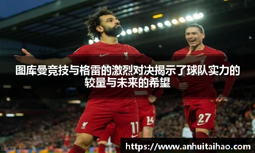 图库曼竞技与格雷的激烈对决揭示了球队实力的较量与未来的希望